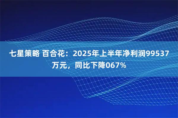 七星策略 百合花：2025年上半年净利润99537万元，同比下降067%