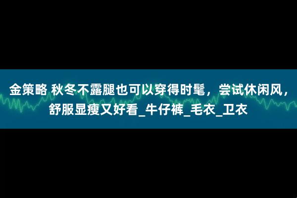 金策略 秋冬不露腿也可以穿得时髦，尝试休闲风，舒服显瘦又好看_牛仔裤_毛衣_卫衣