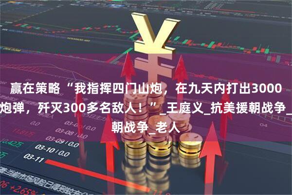 赢在策略 “我指挥四门山炮，在九天内打出3000多发炮弹，歼灭300多名敌人！”_王庭义_抗美援朝战争_老人