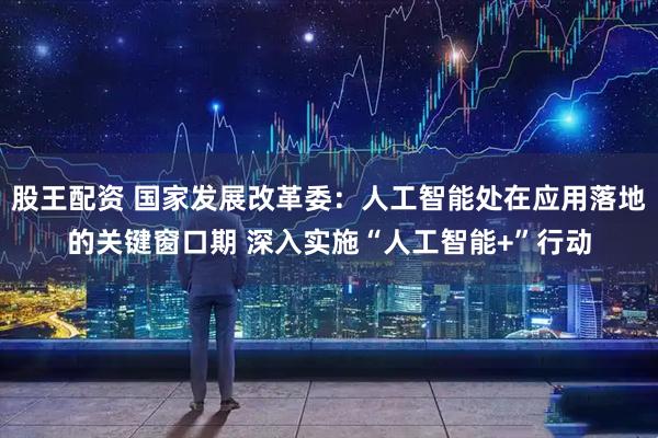 股王配资 国家发展改革委:人工智能处在应用落地的关键窗口期 深入实施“人工智能+”行动