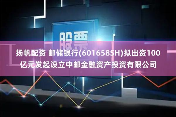 扬帆配资 邮储银行(601658SH)拟出资100亿元发起设立中邮金融资产投资有限公司