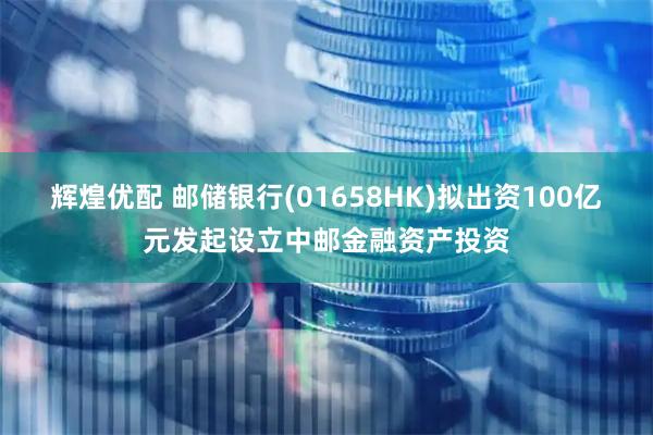 辉煌优配 邮储银行(01658HK)拟出资100亿元发起设立中邮金融资产投资