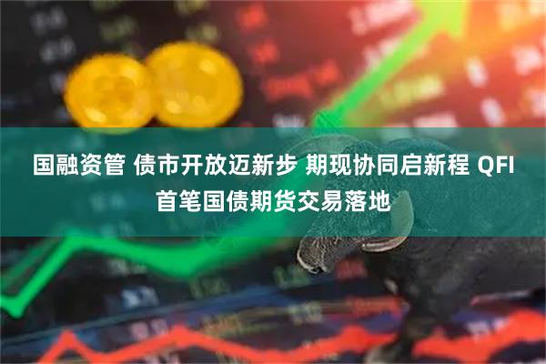 国融资管 债市开放迈新步 期现协同启新程 QFI首笔国债期货交易落地
