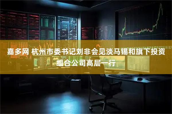 嘉多网 杭州市委书记刘非会见淡马锡和旗下投资组合公司高层一行