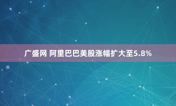 广盛网 阿里巴巴美股涨幅扩大至5.8%
