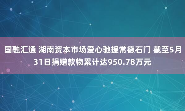 国融汇通 湖南资本市场爱心驰援常德石门 截至5月31日捐赠款物累计达950.78万元