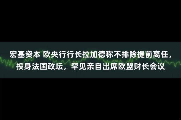 宏基资本 欧央行行长拉加德称不排除提前离任，投身法国政坛，罕见亲自出席欧盟财长会议