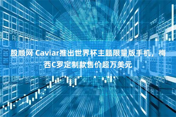 股顺网 Caviar推出世界杯主题限量版手机，梅西C罗定制款售价超万美元