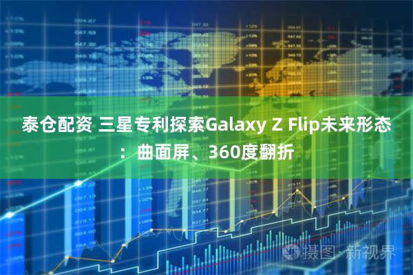 泰仓配资 三星专利探索Galaxy Z Flip未来形态：曲面屏、360度翻折