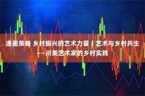 速盈策略 乡村振兴的艺术力量丨艺术与乡村共生——川美艺术家的乡村实践