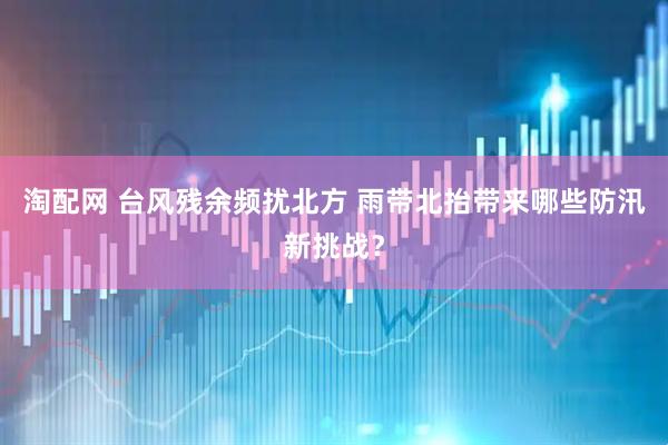 淘配网 台风残余频扰北方 雨带北抬带来哪些防汛新挑战？
