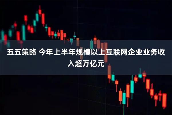 五五策略 今年上半年规模以上互联网企业业务收入超万亿元