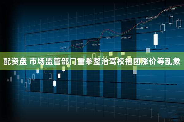 配资盘 市场监管部门重拳整治驾校抱团涨价等乱象